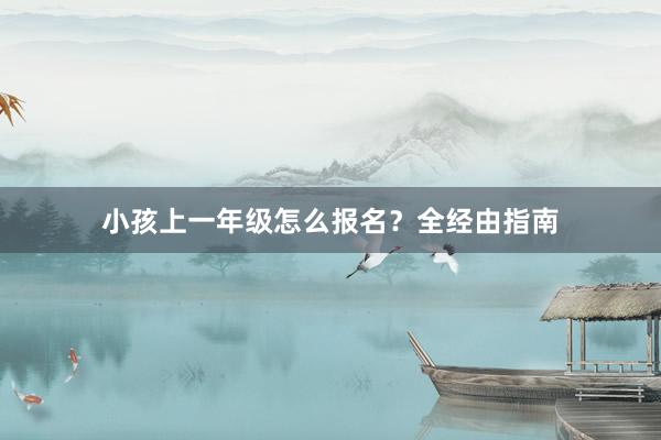 小孩上一年级怎么报名？全经由指南