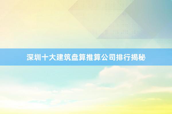 深圳十大建筑盘算推算公司排行揭秘