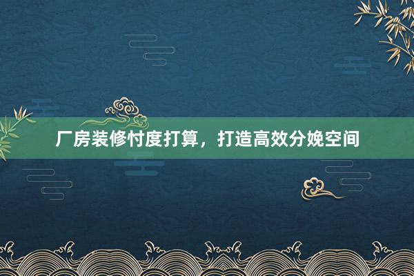 厂房装修忖度打算，打造高效分娩空间