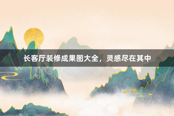 长客厅装修成果图大全，灵感尽在其中