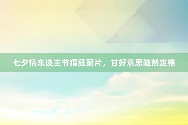 七夕情东谈主节猖狂图片，甘好意思陡然定格